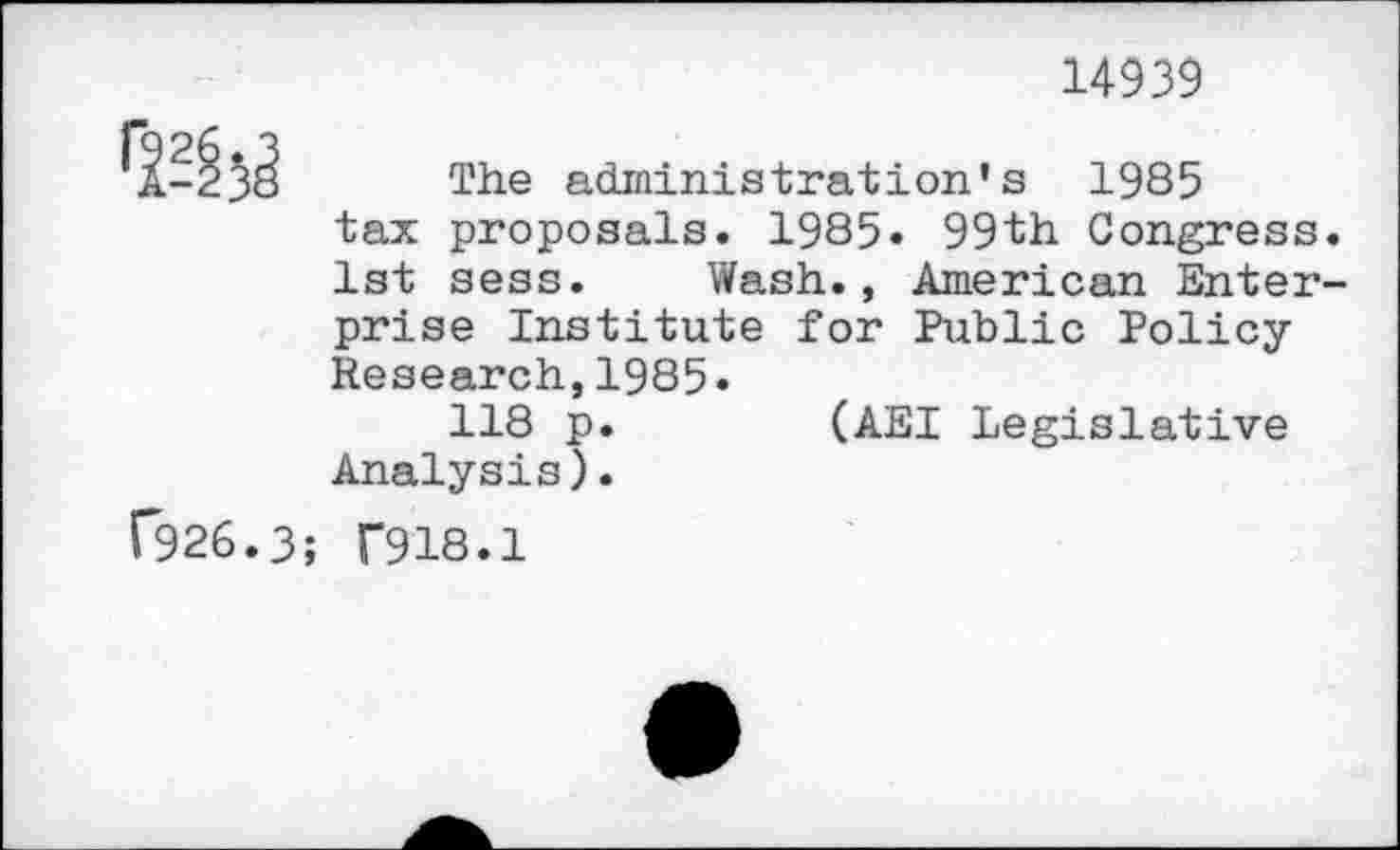 ﻿14939
1-^3^ The administration's 1985
tax proposals. 1985. 99th Congress.
1st sess. Wash., American Enterprise Institute for Public Policy Research,1985«
118 p.	(AEI Legislative
Analysis).
C926.3; T918.1